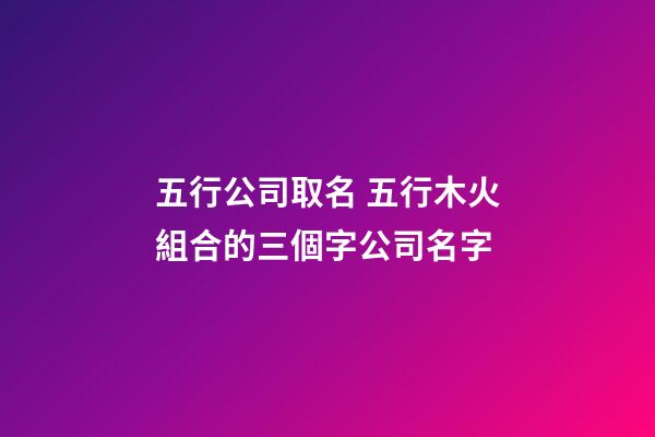 五行公司取名 五行木火組合的三個字公司名字-第1張-公司起名-玄機派